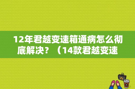 12年君越变速箱通病怎么彻底解决？（14款君越变速箱故障）-图1