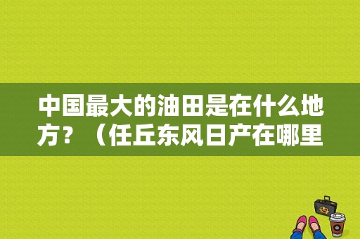中国最大的油田是在什么地方？（任丘东风日产在哪里）-图1