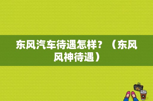 东风汽车待遇怎样？（东风风神待遇）-图1