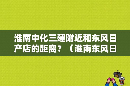 淮南中化三建附近和东风日产店的距离？（淮南东风日产4s店）-图1