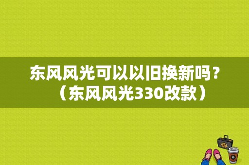 东风风光可以以旧换新吗？（东风风光330改款）-图1