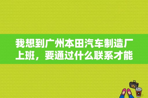 我想到广州本田汽车制造厂上班，要通过什么联系才能进厂呢？（南沙东风本田4s）-图1