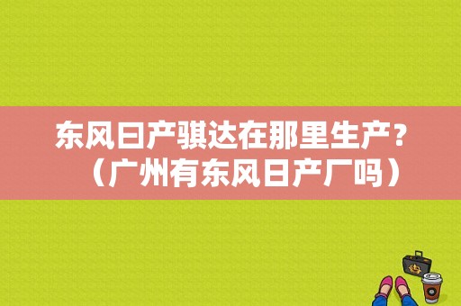 东风曰产骐达在那里生产？（广州有东风日产厂吗）-图1