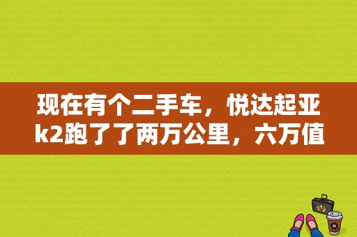 现在有个二手车，悦达起亚k2跑了了两万公里，六万值不值？（二手东风悦达起亚价格）-图1