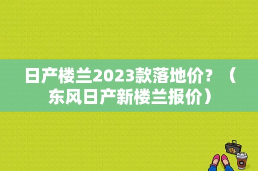日产楼兰2023款落地价？（东风日产新楼兰报价）-图1
