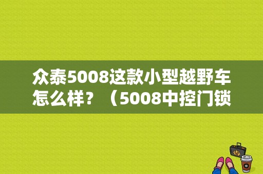 众泰5008这款小型越野车怎么样？（5008中控门锁常见故障）-图1