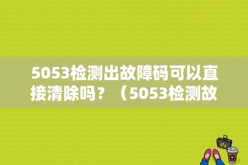 5053检测出故障码可以直接清除吗？（5053检测故障）-图1