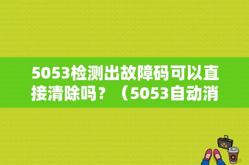 5053检测出故障码可以直接清除吗？（5053自动消除故障码）-图1