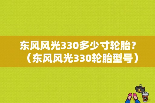 东风风光330多少寸轮胎？（东风风光330轮胎型号）-图1