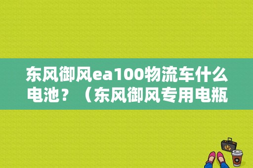 东风御风ea100物流车什么电池？（东风御风专用电瓶）-图1