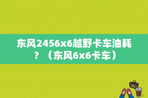 东风2456x6越野卡车油耗？（东风6x6卡车）-图1