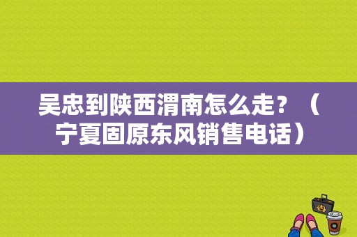 吴忠到陕西渭南怎么走？（宁夏固原东风销售电话）-图1