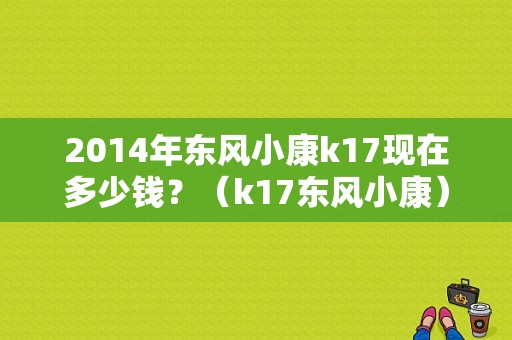 2014年东风小康k17现在多少钱？（k17东风小康）-图1