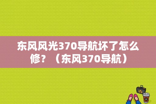 东风风光370导航坏了怎么修？（东风370导航）-图1