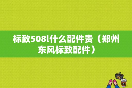 标致508l什么配件贵（郑州东风标致配件）-图1