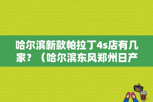 哈尔滨新款帕拉丁4s店有几家？（哈尔滨东风郑州日产）-图1