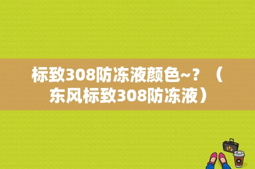 标致308防冻液颜色~？（东风标致308防冻液）-图1