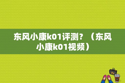 东风小康k01评测？（东风小康k01视频）-图1