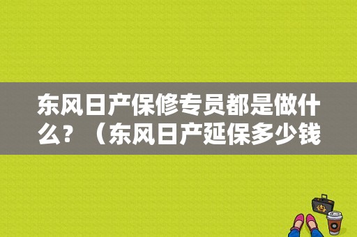 东风日产保修专员都是做什么？（东风日产延保多少钱）-图1