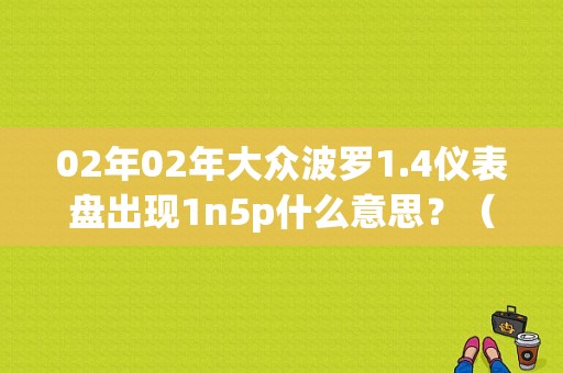 02年02年大众波罗1.4仪表盘出现1n5p什么意思？（Polo故障代码1N5P）-图1
