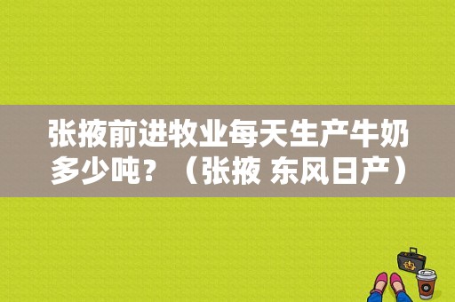 张掖前进牧业每天生产牛奶多少吨？（张掖 东风日产）