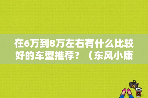 在6万到8万左右有什么比较好的车型推荐？（东风小康尾翼）-图1
