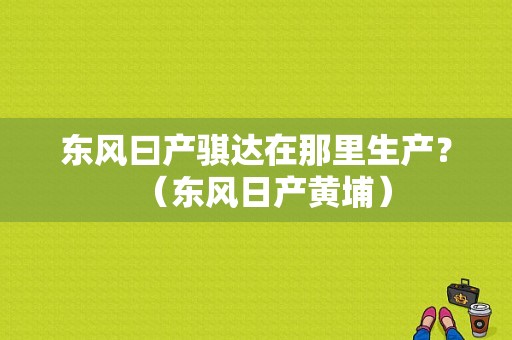 东风曰产骐达在那里生产？（东风日产黄埔）-图1