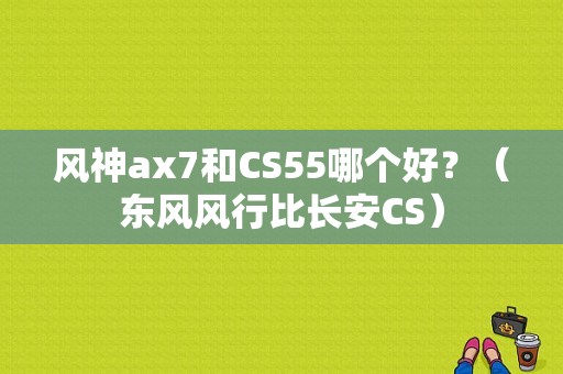 风神ax7和CS55哪个好？（东风风行比长安CS）-图1