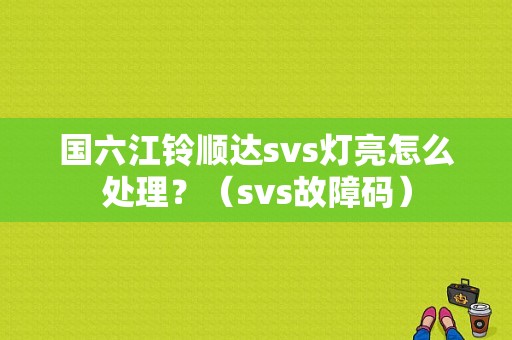 国六江铃顺达svs灯亮怎么处理？（svs故障码）-图1