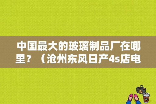 中国最大的玻璃制品厂在哪里？（沧州东风日产4s店电话）-图1