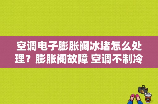 空调电子膨胀阀冰堵怎么处理？膨胀阀故障 空调不制冷-图1
