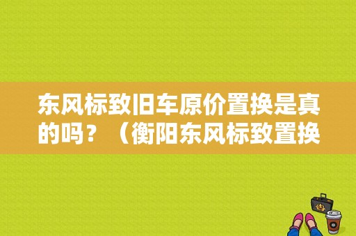 东风标致旧车原价置换是真的吗？（衡阳东风标致置换）-图1