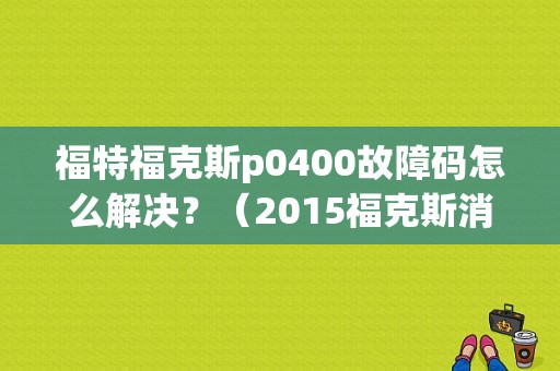 福特福克斯p0400故障码怎么解决？（2015福克斯消故障码）-图1
