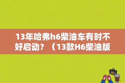 13年哈弗h6柴油车有时不好启动？（13款H6柴油版故障）-图1