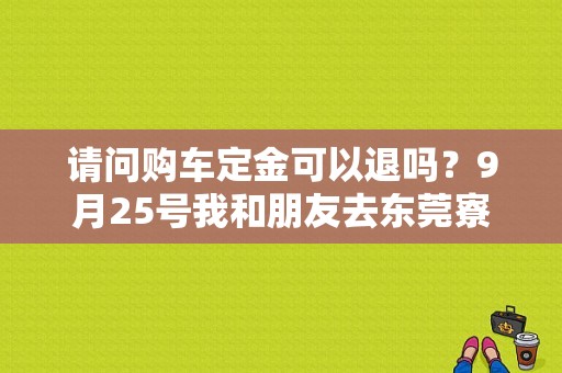 请问购车定金可以退吗？9月25号我和朋友去东莞寮步凯润东城广汽本田看车，第一次贷款买车什么也不懂？（寮步东风本田4s店电话）-图1