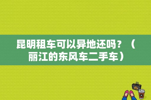 昆明租车可以异地还吗？（丽江的东风车二手车）-图1