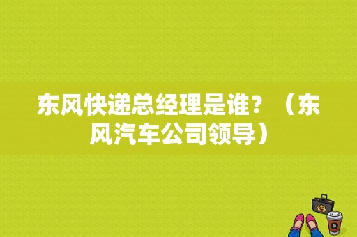 东风快递总经理是谁？（东风汽车公司领导）-图1