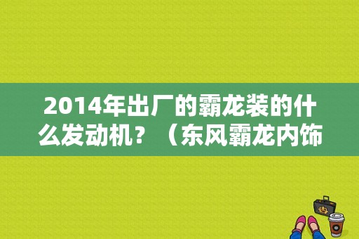 2014年出厂的霸龙装的什么发动机？（东风霸龙内饰图片）-图1