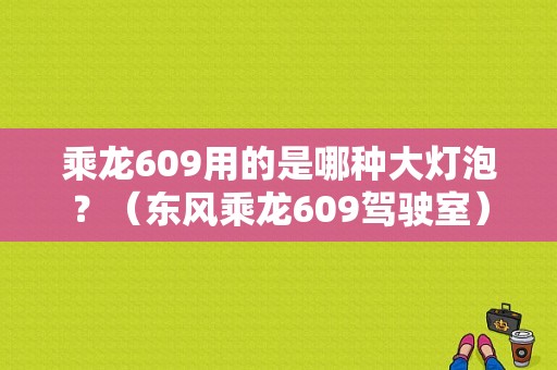 乘龙609用的是哪种大灯泡？（东风乘龙609驾驶室）-图1