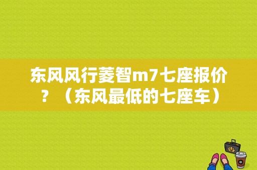 东风风行菱智m7七座报价？（东风最低的七座车）-图1