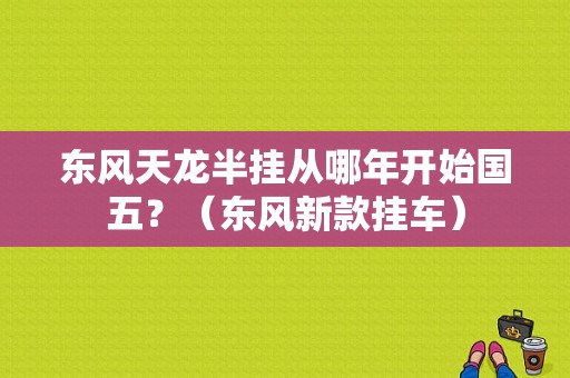 东风天龙半挂从哪年开始国五？（东风新款挂车）-图1
