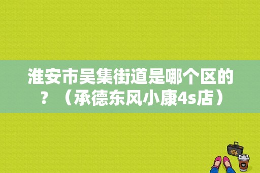 淮安市吴集街道是哪个区的？（承德东风小康4s店）-图1