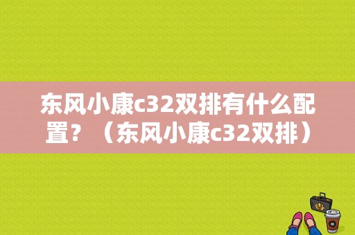 东风小康c32双排有什么配置？（东风小康c32双排）-图1