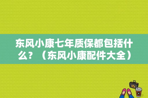 东风小康七年质保都包括什么？（东风小康配件大全）-图1