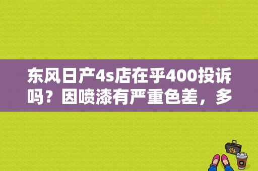 东风日产4s店在乎400投诉吗？因喷漆有严重色差，多次解决无果，投诉后，店里的经理联系我说，投诉是？（东风日产投诉电话多少）-图1