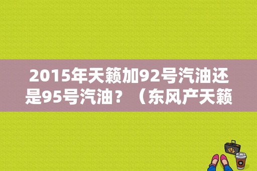 2015年天籁加92号汽油还是95号汽油？（东风产天籁2015款）-图1