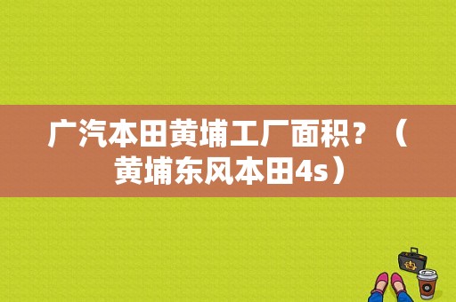 广汽本田黄埔工厂面积？（黄埔东风本田4s）-图1