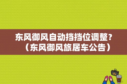 东风御风自动挡挡位调整？（东风御风旅居车公告）-图1