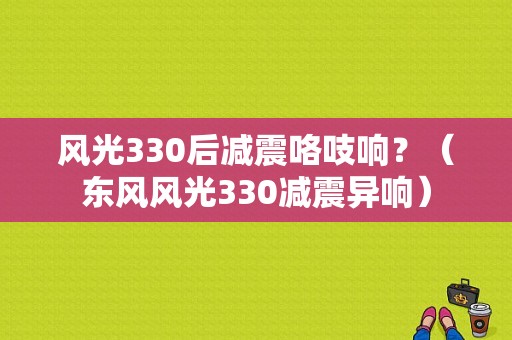 风光330后减震咯吱响？（东风风光330减震异响）-图1