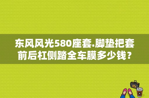 东风风光580座套.脚垫把套前后杠侧踏全车膜多少钱？（东风580椅套）-图1